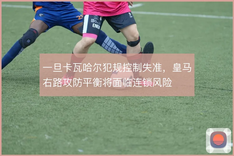一旦卡瓦哈尔犯规控制失准，皇马右路攻防平衡将面临连锁风险