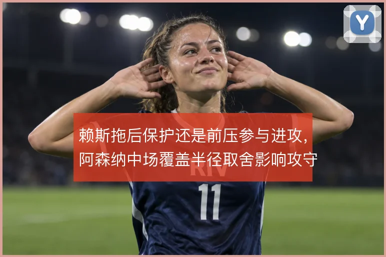 赖斯拖后保护还是前压参与进攻,阿森纳中场覆盖半径取舍影响攻守平衡
