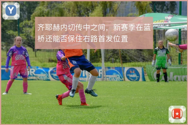 齐耶赫内切传中之间，新赛季在蓝桥还能否保住右路首发位置