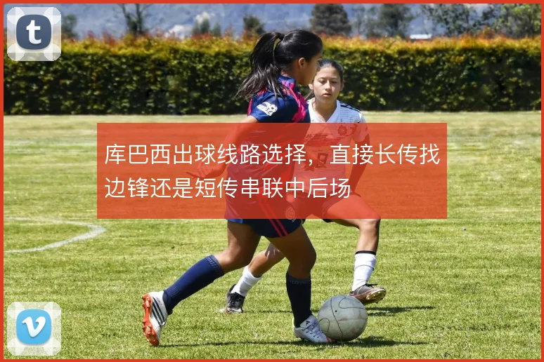 库巴西出球线路选择,直接长传找边锋还是短传串联中后场