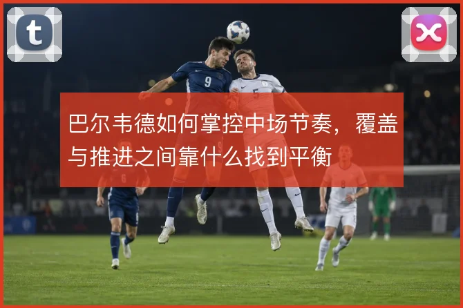巴尔韦德如何掌控中场节奏，覆盖与推进之间靠什么找到平衡
