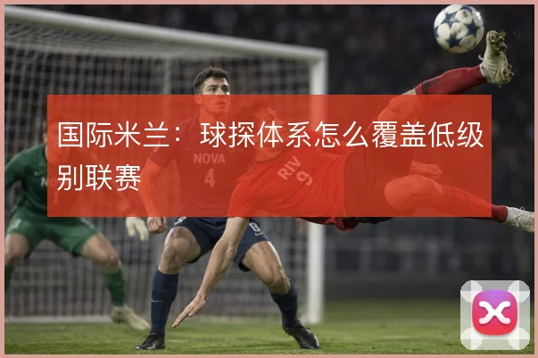 国际米兰：球探体系怎么覆盖低级别联赛