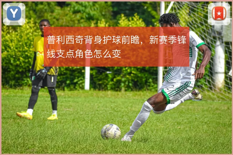 普利西奇背身护球前瞻，新赛季锋线支点角色怎么变