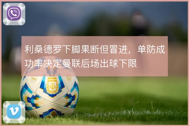 利桑德罗下脚果断但冒进,单防成功率决定曼联后场出球下限