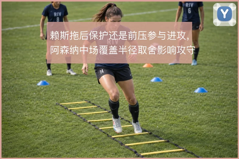 赖斯拖后保护还是前压参与进攻,阿森纳中场覆盖半径取舍影响攻守平衡