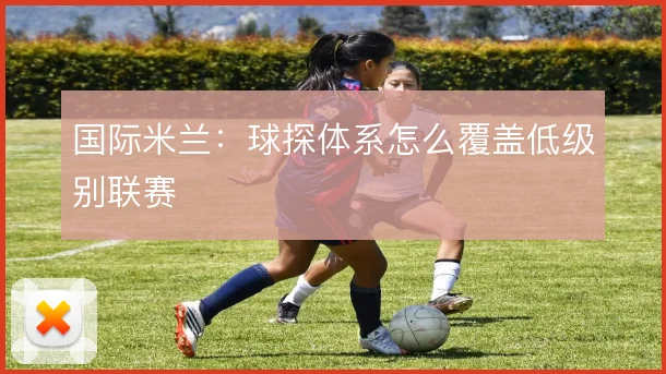 国际米兰：球探体系怎么覆盖低级别联赛