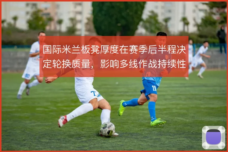 国际米兰板凳厚度在赛季后半程决定轮换质量,影响多线作战持续性