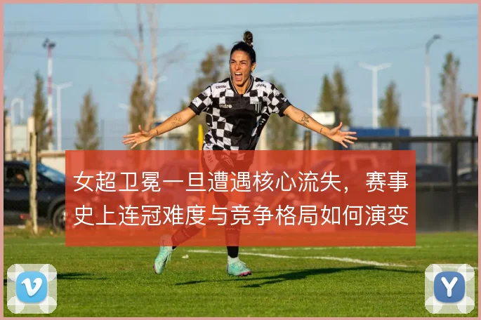 女超卫冕一旦遭遇核心流失,赛事史上连冠难度与竞争格局如何演变