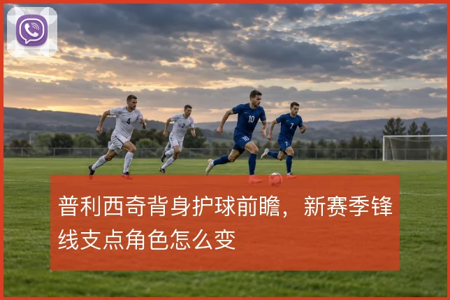 普利西奇背身护球前瞻，新赛季锋线支点角色怎么变