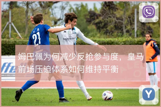 姆巴佩为何减少反抢参与度，皇马前场压迫体系如何维持平衡