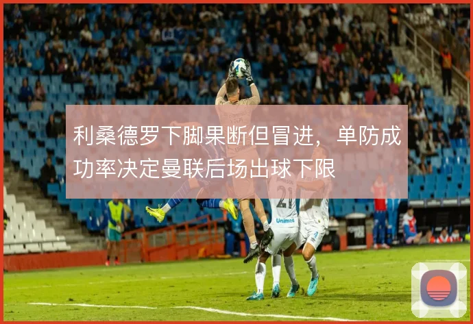 利桑德罗下脚果断但冒进,单防成功率决定曼联后场出球下限