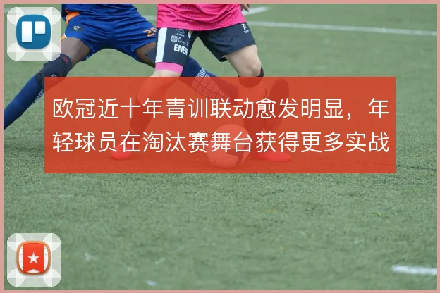 欧冠近十年青训联动愈发明显,年轻球员在淘汰赛舞台获得更多实战权重