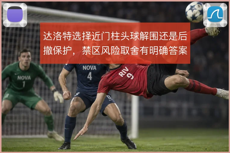 达洛特选择近门柱头球解围还是后撤保护,禁区风险取舍有明确答案