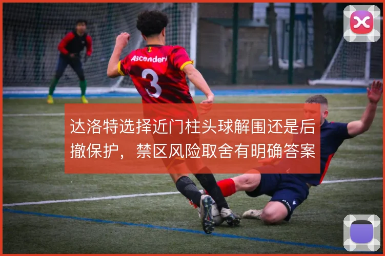 达洛特选择近门柱头球解围还是后撤保护,禁区风险取舍有明确答案
