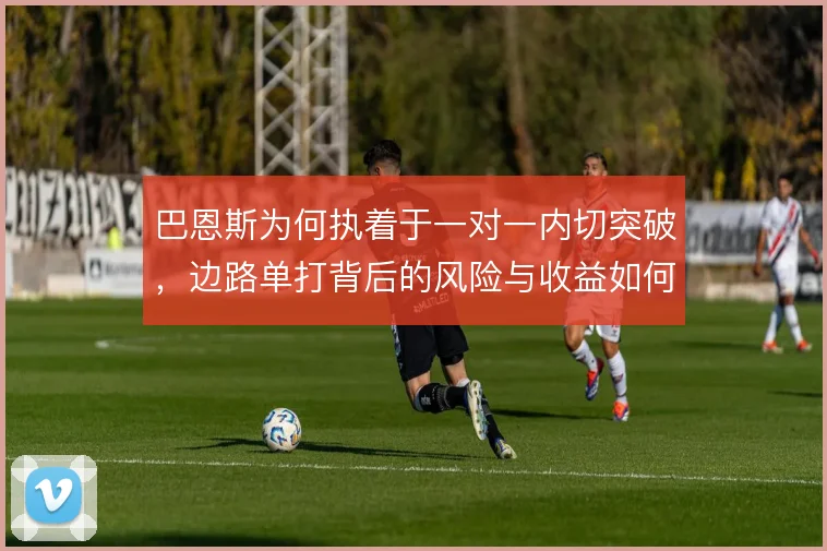 巴恩斯为何执着于一对一内切突破,边路单打背后的风险与收益如何取舍