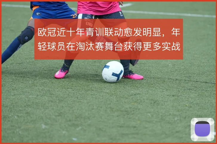 欧冠近十年青训联动愈发明显,年轻球员在淘汰赛舞台获得更多实战权重