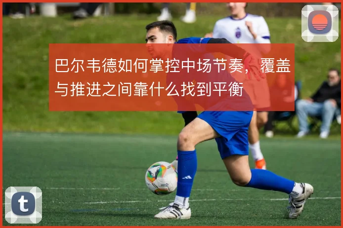 巴尔韦德如何掌控中场节奏，覆盖与推进之间靠什么找到平衡